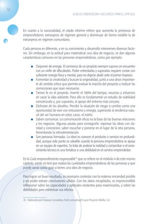 78
                                                                  GUÍA DE ORIENTACIÓN Y RECURSOS PARA EL EMPLEO




                   En cuanto a la nacionalidad, el citado informe refiere que aumenta la presencia de
                   emprendedores extranjeros de régimen general y disminuye de forma notable la de
                   extranjeros en régimen comunitario.

                   Cada persona es diferente, y en su crecimiento y desarrollo intervienen diversos facto-
                   res. Sin embargo, en la actitud para materializar una idea de negocio, se dan algunas
                   características comunes en las personas emprendedoras, como por ejemplo:

                             	 Disponen de energía. El comienzo de un proyecto siempre supone un encuentro
                               con un sinfín de dificultades. Poder enfrentarlas y superarlas requiere contar con
                               suficiente energía física y mental, para no dejarse abatir ante el primer tropiezo.
                             	 Fomentan la creatividad y buscan la originalidad, junto a una dosis importan-
                               te de sentido crítico que permita evaluar la marcha del proyecto y realizar las
                               correcciones que sean necesarias.
                             	 Tienen fe en el proyecto. Invertir el 100% del tiempo, recursos y esfuerzos
                               en sacar la idea adelante. Para ello es fundamental un estudio de viabilidad
                               concienzudo y, por supuesto, el apoyo del entorno más cercano.
                             	 Disfrutan de los desafíos. Percibir la situación de riesgo o cambio como una
                               oportunidad de vivir con entusiasmo y energía, superando la tendencia natu-
                               ral del ser humano en estos casos: el estrés.
                             	 Saben comunicar. La comunicación eficaz es la base de las buenas relaciones
                               y los negocios. Algunas pautas para conseguirlo: expresar las ideas con cla-
                               ridad y concreción, saber escuchar y ponerse en el lugar de la otra persona,
                               fomentando la retroalimentación.
                             	 Son personas formadas. Lo ideal es conocer el producto o servicio en profundi-
                               dad, aunque este punto es salvable cuando la persona emprendedora se apoya
                               en un equipo de expertos. Se trata de analizar la realidad y comprobar si el cono-
                               cimiento técnico es una fortaleza o una debilidad en el camino emprendedor.

                   En la Guía emprendimiento responsable76 que se refiere en el módulo 4 de este mismo
                   capítulo, existe un test que evalúa las cualidades emprendedoras de las personas y que
                   puede servir como guía si tienes una idea de negocio.

                   Para lograr un buen resultado, es necesario contestar con la máxima sinceridad posible
                   y así poder extraer conclusiones válidas. Con los datos recopilados, es imprescindible
                   reflexionar sobre las capacidades y aptitudes existentes para maximizarlas, y sobre las
                   debilidades para minimizar sus efectos.

                   76. Elaborada por Empieza Consultora, fresh consulting® para Proyecto Melilla, S.A.




guia_2012_cap3azul.indd 78                                                                                           03/10/12 12:47
 