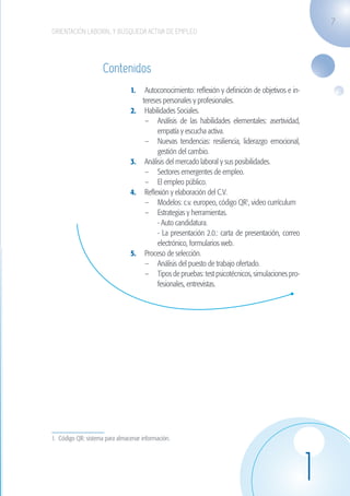 7
                    ORIENTACIÓN LABORAL Y BÚSQUEDA ACTIVA DE EMPLEO




                                         Contenidos
                                                    1.	 Autoconocimiento: reflexión y definición de objetivos e in-
                                                        tereses personales y profesionales.
                                                    2.	 Habilidades Sociales.
                                                         –	 Análisis de las habilidades elementales: asertividad,
                                                              empatía y escucha activa.
                                                         –	 Nuevas tendencias: resiliencia, liderazgo emocional,
                                                              gestión del cambio.
                                                    3.	 Análisis del mercado laboral y sus posibilidades.
                                                         –	 Sectores emergentes de empleo.
                                                         –	 El empleo público.
                                                    4.	 Reflexión y elaboración del C.V.
                                                         –	 Modelos: c.v. europeo, código QR1, video currículum
                                                         –	 Estrategias y herramientas.
                                                         	 - Auto candidatura.
                                                         	 - La presentación 2.0.: carta de presentación, correo
                                                              electrónico, formularios web.
                                                    5.	 Proceso de selección.
                                                         –	 Análisis del puesto de trabajo ofertado.
                                                         –	 Tipos de pruebas: test psicotécnicos, simulaciones pro-
                                                              fesionales, entrevistas.




                    1. Código QR: sistema para almacenar información.




                                                                                                                      1
guia_2012_cap1azul_corregido.indd 7                                                                                       03/10/12 12:44
 
