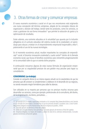 80
                                                                  GUÍA DE ORIENTACIÓN Y RECURSOS PARA EL EMPLEO




                    3. Otras formas de crear y comunicar empresas
                   El nuevo escenario económico y social en el que nos encontramos está originando
                   una nueva concepción del término «empresa», alejada de los conceptos clásicos de
                   organización y división del trabajo, donde tanto los productos, como los servicios, se
                   crean y gestionan de una forma innovadora77 que permite la reducción de gastos y la
                   optimización de resultados.

                   Existe además, una corriente educativa en la actualidad que apuesta por la inclusión
                   obligatoria en el currículo educativo del sistema escolar de la creatividad y el apren-
                   dizaje para educar y motivar en el emprendimiento empresarial responsable y ético78,
                   potenciando el uso de las nuevas tecnologías.

                   En el momento económico actual, resultan importantes los conceptos de emprendi-
                   zaje79 social, el binomio innovación-creatividad y cuarto sector80 dentro de la llamada
                   economía social, que busca el beneficio económico para reinvertirlo progresivamente
                   en la comunidad sobre la que se asienta dicho proyecto.

                   A continuación revisamos algunas de estas nuevas fórmulas de organización empre-
                   sarial que por su singularidad precisan de una gestión muy peculiar para lograr su
                   consolidación.

                   COWORKING (co-trabajo)
                   Consiste en compartir oficina (o un mismo espacio virtual) con la característica de que las
                   personas que allí conviven se complementan y colaboran en el desarrollo de sus negocios,
                   no siendo necesario ningún formalismo para sellar las alianzas.

                   Son utilizados en su mayoría por personas que no precisan muchos recursos para
                   desarrollar sus servicios, como por ejemplo: profesionales de la consultoría, del diseño,
                   de la programación, escritores, periodistas…


                   77. Un ejemplo de un modelo organizativo innovador es la compañía http://www.ritesolutions.com/ basada
                   en un concepto de comunidad o vecindario en el que las personas tienden a ayudarse unas a otras Fuente:
                   http://www.santigarcia.net/2011/10/otra-forma-de-hacer-empresa-es-posible_17.html
                   78. Consultar glosario de términos al final del capítulo.
                   79. Unión del concepto empresa más aprendizaje. Consultar glosario de términos al final del capítulo.
                   80. Empresas dirigidas a la mejora del empleo y calidad de vida de los colectivos desfavorecidos. Consultar
                   glosario de términos al final del capítulo.




guia_2012_cap3azul.indd 80                                                                                                       03/10/12 12:47
 