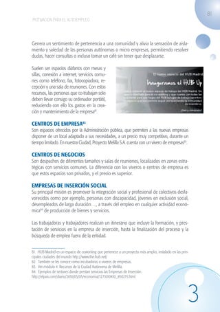 81
                   MOTIVACIÓN PARA EL AUTOEMPLEO




                   Genera un sentimiento de pertenencia a una comunidad y alivia la sensación de aisla-
                   miento y soledad de las personas autónomas o micro empresas, permitiendo resolver
                   dudas, hacer consultas o incluso tomar un café sin tener que desplazarse.

                   Suelen ser espacios diáfanos con mesas y
                   sillas, conexión a internet, servicios comu-
                   nes como teléfono, fax, fotocopiadora, re-
                   cepción y una sala de reuniones. Con estos
                   recursos, las personas que co-trabajan solo
                   deben llevar consigo su ordenador portátil,
                   reduciendo con ello los gastos en la crea-
                   ción y mantenimiento de la empresa81.

                   CENTROS DE EMPRESA82  
                   Son espacios ofrecidos por la Administración pública, que permiten a las nuevas empresas
                   disponer de un local adaptado a sus necesidades, a un precio muy competitivo, durante un
                   tiempo limitado. En nuestra Ciudad, Proyecto Melilla S.A. cuenta con un vivero de empresas83.

                   CENTROS DE NEGOCIOS
                   Son despachos de diferentes tamaños y salas de reuniones, localizados en zonas estra-
                   tégicas con servicios comunes. La diferencia con los viveros o centros de empresa es
                   que estos espacios son privados, y el precio es superior.

                   EMPRESAS DE INSERCIÓN SOCIAL
                   Su principal misión es promover la integración social y profesional de colectivos desfa-
                   vorecidos como por ejemplo, personas con discapacidad, jóvenes en exclusión social,
                   desempleados de larga duración…, a través del empleo en cualquier actividad econó-
                   mica84 de producción de bienes y servicios.

                   Las trabajadoras y trabajadores realizan un itinerario que incluye la formación, y pres-
                   tación de servicios en la empresa de inserción, hasta la finalización del proceso y la
                   búsqueda de empleo fuera de la entidad.


                   81. HUB Madrid es un espacio de coworking que pertenece a un proyecto más amplio, instalado en las prin-
                   cipales ciudades del mundo http://www.the-hub.net/
                   82. También se les conoce como incubadoras o viveros de empresas.
                   83. Ver módulo 4: Recursos de la Ciudad Autónoma de Melilla.
                   84. Ejemplos de sectores donde prestan servicios las Empresas de Inserción:
                   http://elpais.com/diario/2010/05/05/economia/1273010410_850215.html




                                                                                                                          3
guia_2012_cap3azul.indd 81                                                                                                    03/10/12 12:47
 
