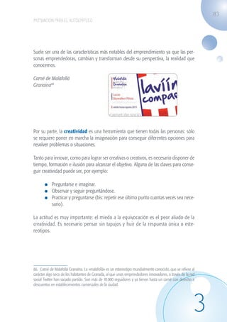83
                   MOTIVACIÓN PARA EL AUTOEMPLEO




                   Suele ser una de las características más notables del emprendimiento ya que las per-
                   sonas emprendedoras, cambian y transforman desde su perspectiva, la realidad que
                   conocemos.

                   Carné de Malafollá
                   Granaina86




                   Por su parte, la creatividad es una herramienta que tienen todas las personas: sólo
                   se requiere poner en marcha la imaginación para conseguir diferentes opciones para
                   resolver problemas o situaciones.

                   Tanto para innovar, como para lograr ser creativas o creativos, es necesario disponer de
                   tiempo, formación e ilusión para alcanzar el objetivo. Alguna de las claves para conse-
                   guir creatividad puede ser, por ejemplo:

                             	 Preguntarse e imaginar.
                             	 Observar y seguir preguntándose.
                             	 Practicar y preguntarse (bis: repetir ese último punto cuantas veces sea nece-
                               sario).

                   La actitud es muy importante: el miedo a la equivocación es el peor aliado de la
                   creatividad. Es necesario pensar sin tapujos y huir de la respuesta única o este-
                   reotipos.




                   86. Carné de Malafollá Granaína. La «malafollá» es un estereotipo mundialmente conocido, que se refiere al
                   carácter algo seco de los habitantes de Granada, al que unos emprendedores innovadores, a través de la red
                   social Twitter han sacado partido. Son más de 10.000 seguidores y ya tienen hasta un carné con derecho a
                   descuentos en establecimientos comerciales de la ciudad.




                                                                                                                            3
guia_2012_cap3azul.indd 83                                                                                                      03/10/12 12:47
 