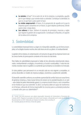 85
                   MOTIVACIÓN PARA EL AUTOEMPLEO




                             	 La misión: el hoy88. Es la razón de ser de la empresa, su propósito, aquello
                               por lo que trabaja y que orienta toda su actividad. Constituye la identidad, lo
                               que es, lo que hace y para quién lo hace.
                             	 La visión empresarial: el futuro. Es la proyección de aquello en lo que la
                               empresa quiere convertirse en un futuro, su gran objetivo profesional, dónde
                               quiere estar a largo plazo.
                             	 Los valores: la base. Definen el conjunto de principios, creencias y reglas
                               que regulan la gestión de la organización. Constituyen la filosofía y el soporte
                               de la cultura de la empresa.


                    3. Sostenibilidad
                   La sostenibilidad empresarial tiene su origen en el desarrollo sostenible, que de forma incom-
                   pleta, se ha dirigido durante muchos años sólo hacia uno de sus pilares: el medioambiental.

                   La gestión de los residuos, la contaminación o el consumo de agua de las empresas fueron casi
                   las únicas fuentes de preocupación constante en los inicios de esta teoría.

                   Pero hablar de sostenibilidad empresarial es hablar de tres elementos estrechamente relacio-
                   nados: medioambiental o ecológico, el económico y el social o social-político. Y estos tres ele-
                   mentos necesitan estar en equilibrio si se pretende que la empresa se consolide en el mercado.

                   En otras palabras: para permanecer en un mercado cada vez más exigente y competitivo, es
                   preciso desarrollar un modelo de empresa ecológico, económico y socialmente sostenible.

                   El desarrollo sostenible conforma una excelente oportunidad de cambio hacia una nueva forma
                   de gestionar empresas, y hacia nuevas formas de convivir con la sociedad basados en un «win
                   – win» (todas las partes intervinientes ganan). La empresa tendrá futuro y será competitiva
                   en la medida en que sea sostenible. Es decir, la empresa debe ser capaz de mantenerse
                   en el tiempo, utilizando de forma responsable los recursos para su actividad productiva
                   y creando valor para sus stakeholders89.


                   88. Fuente: Guía para promover una cultura responsable. Asociación de Constructores y Promotores de
                   Granada (ACP). Programa Euroempleo del Fondo Social Europeo, cofinanciado por la Junta de Andalucía:
                   Reconstruyendo con AFO. Elaborado por Empieza Consultora, fresh consulting ®.
                   89. Consultar glosario de términos al final del capitulo.




                                                                                                                      3
guia_2012_cap3azul.indd 85                                                                                                03/10/12 12:47
 