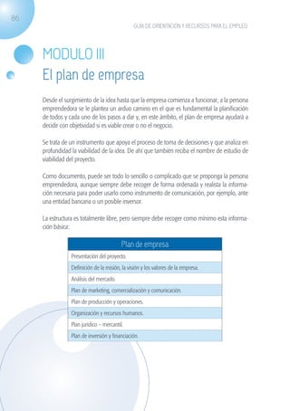 86
                                                             GUÍA DE ORIENTACIÓN Y RECURSOS PARA EL EMPLEO




                   MODULO III
                   El plan de empresa
                   Desde el surgimiento de la idea hasta que la empresa comienza a funcionar, a la persona
                   emprendedora se le plantea un arduo camino en el que es fundamental la planificación
                   de todos y cada uno de los pasos a dar y, en este ámbito, el plan de empresa ayudará a
                   decidir con objetividad si es viable crear o no el negocio.

                   Se trata de un instrumento que apoya el proceso de toma de decisiones y que analiza en
                   profundidad la viabilidad de la idea. De ahí que también reciba el nombre de estudio de
                   viabilidad del proyecto.

                   Como documento, puede ser todo lo sencillo o complicado que se proponga la persona
                   emprendedora, aunque siempre debe recoger de forma ordenada y realista la informa-
                   ción necesaria para poder usarlo como instrumento de comunicación, por ejemplo, ante
                   una entidad bancaria o un posible inversor.

                   La estructura es totalmente libre, pero siempre debe recoger como mínimo esta informa-
                   ción básica:

                                                        Plan de empresa
                               Presentación del proyecto.
                               Definición de la misión, la visión y los valores de la empresa.
                               Análisis del mercado.
                               Plan de marketing, comercialización y comunicación.
                               Plan de producción y operaciones.
                               Organización y recursos humanos.
                               Plan jurídico – mercantil.
                               Plan de inversión y financiación.




guia_2012_cap3azul.indd 86                                                                                   03/10/12 12:47
 