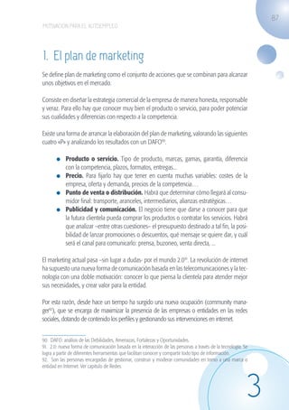 87
                   MOTIVACIÓN PARA EL AUTOEMPLEO




                   1. El plan de marketing
                   Se define plan de marketing como el conjunto de acciones que se combinan para alcanzar
                   unos objetivos en el mercado.

                   Consiste en diseñar la estrategia comercial de la empresa de manera honesta, responsable
                   y veraz. Para ello hay que conocer muy bien el producto o servicio, para poder potenciar
                   sus cualidades y diferencias con respecto a la competencia.

                   Existe una forma de arrancar la elaboración del plan de marketing, valorando las siguientes
                   cuatro «P» y analizando los resultados con un DAFO90.

                             	 Producto o servicio. Tipo de producto, marcas, gamas, garantía, diferencia
                               con la competencia, plazos, formatos, entregas...
                             	 Precio. Para fijarlo hay que tener en cuenta muchas variables: costes de la
                               empresa, oferta y demanda, precios de la competencia…
                             	 Punto de venta o distribución. Habrá que determinar cómo llegará al consu-
                               midor final: transporte, aranceles, intermediarios, alianzas estratégicas…
                             	 Publicidad y comunicación. El negocio tiene que darse a conocer para que
                               la futura clientela pueda comprar los productos o contratar los servicios. Habrá
                               que analizar –entre otras cuestiones– el presupuesto destinado a tal fin, la posi-
                               bilidad de lanzar promociones o descuentos, qué mensaje se quiere dar, y cuál
                               será el canal para comunicarlo: prensa, buzoneo, venta directa, ...

                   El marketing actual pasa –sin lugar a dudas- por el mundo 2.091. La revolución de internet
                   ha supuesto una nueva forma de comunicación basada en las telecomunicaciones y la tec-
                   nología con una doble motivación: conocer lo que piensa la clientela para atender mejor
                   sus necesidades, y crear valor para la entidad.

                   Por esta razón, desde hace un tiempo ha surgido una nueva ocupación (community mana-
                   ger92), que se encarga de maximizar la presencia de las empresas o entidades en las redes
                   sociales, dotando de contenido los perfiles y gestionando sus intervenciones en internet.


                   90. DAFO: análisis de las Debilidades, Amenazas, Fortalezas y Oportunidades.
                   91. 2.0: nueva forma de comunicación basada en la interacción de las personas a través de la tecnología. Se
                   logra a partir de diferentes herramientas que facilitan conocer y compartir todo tipo de información.
                   92. Son las personas encargadas de gestionar, construir y moderar comunidades en torno a una marca o
                   entidad en Internet. Ver capitulo de Redes.




                                                                                                                             3
guia_2012_cap3azul.indd 87                                                                                                       03/10/12 12:47
 