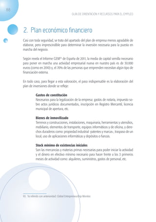 88
                                                                  GUÍA DE ORIENTACIÓN Y RECURSOS PARA EL EMPLEO




                    2. Plan económico financiero
                   Casi con toda seguridad, se trata del apartado del plan de empresa menos agradable de
                   elaborar, pero imprescindible para determinar la inversión necesaria para la puesta en
                   marcha del negocio.

                   Según revela el Informe GEM93 de España de 2011, la media de capital semilla necesario
                   para poner en marcha una actividad empresarial nueva en nuestro país es de 30.000
                   euros (como en 2010) y, el 70% de las personas que emprenden necesitan algún tipo de
                   financiación externa.

                   En todo caso, para llegar a esta valoración, el paso indispensable es la elaboración del
                   plan de inversiones donde se refleje:

                             	   Gastos de constitución
                             	   Necesarios para la legalización de la empresa: gastos de notaría, impuesto so-
                                 bre actos jurídicos documentados, inscripción en Registro Mercantil, licencia
                                 municipal de apertura, etc.

                             	   Bienes de inmovilizado
                             	   Terrenos y construcciones, instalaciones, maquinaria, herramientas y utensilios,
                                 mobiliario, elementos de transporte, equipos informáticos y de oficina, y dere-
                                 chos duraderos como: propiedad industrial -patentes y marcas-, traspaso de un
                                 local, uso de aplicaciones informáticas y depósitos o fianzas.

                             	   Stock mínimo de existencias iniciales
                             	   Son las mercancías y materias primas necesarias para poder iniciar la actividad
                                 y el dinero en efectivo mínimo necesario para hacer frente a los 3 primeros
                                 meses de actividad como: alquileres, suministros, gastos de personal, etc.




                   93. Ya referido con anterioridad: Global Entrepreneurship Monitor.




guia_2012_cap3azul.indd 88                                                                                          03/10/12 12:47
 