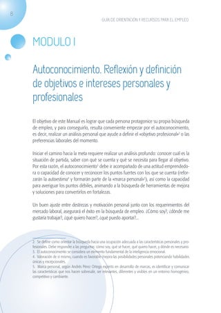 8
                                                                   GUÍA DE ORIENTACIÓN Y RECURSOS PARA EL EMPLEO




                    MODULO I

                    Autoconocimiento. Reflexión y definición
                    de objetivos e intereses personales y
                    profesionales
                    El objetivo de este Manual es lograr que cada persona protagonice su propia búsqueda
                    de empleo, y para conseguirlo, resulta conveniente empezar por el autoconocimiento,
                    es decir, realizar un análisis personal que ayude a definir el «objetivo profesional»2 o las
                    preferencias laborales del momento.

                    Iniciar el camino hacia la meta requiere realizar un análisis profundo: conocer cuál es la
                    situación de partida, saber con qué se cuenta y qué se necesita para llegar al objetivo.
                    Por esta razón, el autoconocimiento3 debe ir acompañado de una actitud emprendedo-
                    ra o capacidad de conocer y reconocer los puntos fuertes con los que se cuenta (refor-
                    zarán la autoestima4 y formarán parte de la «marca personal»5), así como la capacidad
                    para averiguar los puntos débiles, animando a la búsqueda de herramientas de mejora
                    y soluciones para convertirlos en fortalezas.

                    Un buen ajuste entre destrezas y motivación personal junto con los requerimientos del
                    mercado laboral, asegurará el éxito en la búsqueda de empleo. ¿Cómo soy?, ¿dónde me
                    gustaría trabajar?, ¿qué quiero hacer?, ¿qué puedo aportar?...



                    2. Se define como orientar la búsqueda hacia una ocupación adecuada a las características personales y pro-
                    fesionales. Debe responder a las preguntas: cómo soy, qué sé hacer, qué quiero hacer, y dónde es necesario.
                    3. El autoconocimiento se considera un elemento fundamental de la inteligencia emocional.
                    4. Valoración de sí mismo, cuando es favorable mejora las posibilidades personales potenciando habilidades
                    únicas y excepcionales.
                    5. Marca personal, según Andrés Pérez Ortega experto en desarrollo de marcas, es identificar y comunicar
                    las características que nos hacen sobresalir, ser relevantes, diferentes y visibles en un entorno homogéneo,
                    competitivo y cambiante.




guia_2012_cap1azul_corregido.indd 8                                                                                                03/10/12 12:44
 
