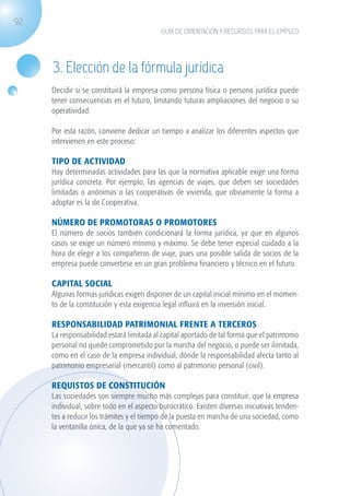 92
                                                         GUÍA DE ORIENTACIÓN Y RECURSOS PARA EL EMPLEO




                    3. Elección de la fórmula jurídica
                   Decidir si se constituirá la empresa como persona física o persona jurídica puede
                   tener consecuencias en el futuro, limitando futuras ampliaciones del negocio o su
                   operatividad.

                   Por esta razón, conviene dedicar un tiempo a analizar los diferentes aspectos que
                   intervienen en este proceso:

                   TIPO DE ACTIVIDAD
                   Hay determinadas actividades para las que la normativa aplicable exige una forma
                   jurídica concreta. Por ejemplo, las agencias de viajes, que deben ser sociedades
                   limitadas o anónimas o las cooperativas de vivienda, que obviamente la forma a
                   adoptar es la de Cooperativa.

                   NÚMERO DE PROMOTORAS O PROMOTORES
                   El número de socios también condicionará la forma jurídica, ya que en algunos
                   casos se exige un número mínimo y máximo. Se debe tener especial cuidado a la
                   hora de elegir a los compañeros de viaje, pues una posible salida de socios de la
                   empresa puede convertirse en un gran problema financiero y técnico en el futuro.

                   CAPITAL SOCIAL
                   Algunas formas jurídicas exigen disponer de un capital inicial mínimo en el momen-
                   to de la constitución y esta exigencia legal influirá en la inversión inicial.

                   RESPONSABILIDAD PATRIMONIAL frente a terceros
                   La responsabilidad estará limitada al capital aportado de tal forma que el patrimonio
                   personal no quede comprometido por la marcha del negocio, o puede ser ilimitada,
                   como en el caso de la empresa individual, dónde la responsabilidad afecta tanto al
                   patrimonio empresarial (mercantil) como al patrimonio personal (civil).

                   REQUISTOS DE CONSTITUCIÓN
                   Las sociedades son siempre mucho más complejas para constituir, que la empresa
                   individual, sobre todo en el aspecto burocrático. Existen diversas iniciativas tenden-
                   tes a reducir los trámites y el tiempo de la puesta en marcha de una sociedad, como
                   la ventanilla única, de la que ya se ha comentado.




guia_2012_cap3azul.indd 92                                                                                  03/10/12 12:47
 