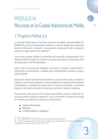 97
                   MOTIVACIÓN PARA EL AUTOEMPLEO




                   MODULO IV
                   Recursos en la Ciudad Autónoma de Melilla
                    1. Proyecto Melilla S.A.
                   La Sociedad Pública para la Promoción Económica de Melilla, Proyecto Melilla S.A.
                   (PROMESA) ofrece al empresariado melillense un servicio integral que comprende
                   desde la información, formación y asesoramiento empresarial hasta financiación,
                   ubicación y seguimiento de las empresas95.

                   Tiene como principal objetivo la promoción del desarrollo socioeconómico de la
                   Ciudad mediante el apoyo a la inversión, la creación de empleo y la formación, tanto
                   de empresarios como de trabajadores.

                   Lleva a cabo la ejecución de programas nacionales y europeos, asesoramiento e
                   información al empresariado, y medidas para la dinamización económica y empre-
                   sarial de Melilla.

                   Dispone de manera permanente de acciones y recursos como ayudas a empresas,
                   programas de formación adaptados a las necesidades de las personas desempleadas
                   y trabajadoras, e infraestructura propia como la escuela de hostelería, la escuela de
                   negocios y los locales del centro de empresas, así como el vivero de empresas.

                   Precisamente, como recurso a la iniciativa emprendedora, conviene resaltar los ser-
                   vicios que ofrece el vivero de empresas96, que se encuentran a disposición de todas
                   las empresas que soliciten un local en sus instalaciones:

                             	 Soporte administrativo.
                             	 Recepción.
                             	 Centralita telefónica y radiofónica.


                   95. Fuente: MEMORIA DE GESTIÓN 2010 y web corporativa www.promesa.net.
                   96. Contacto: vivero@promesa.net Situado en Antigua Ctra. Del Aeropuerto, s/n. Huerta Carrillo-Navarro
                   52005 MELILLA Teléfonos: 952 673 000- 952 672 393.




                                                                                                                        3
guia_2012_cap3azul.indd 97                                                                                                  03/10/12 12:47
 