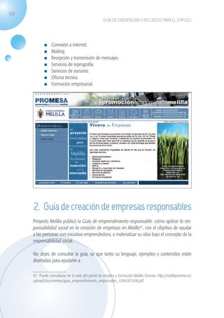 98
                                                                  GUÍA DE ORIENTACIÓN Y RECURSOS PARA EL EMPLEO




                             	   Conexión a internet.
                             	   Mailing.
                             	   Recepción y transmisión de mensajes
                             	   Servicios de reprografía.
                             	   Servicios de asesoría.
                             	   Oficina técnica.
                             	   Formación empresarial.




                    2. Guía de creación de empresas responsables
                   Proyecto Melilla publicó la Guía de emprendimiento responsable: cómo aplicar la res-
                   ponsabilidad social en la creación de empresas en Melilla97, con el objetivo de ayudar
                   a las personas con iniciativa emprendedora, a materializar su idea bajo el concepto de la
                   responsabilidad social.

                   No dejes de consultar la guía, ya que tanto su lenguaje, ejemplos y contenidos están
                   diseñados para ayudarte a:

                   97. Puede consultarse en la web del portal de empleo y formación Melilla Orienta: http://melillaorienta.es/
                   upload/documentos/guia_emprendimiento_responsable_12892871208.pdf




guia_2012_cap3azul.indd 98                                                                                                       03/10/12 12:47
 
