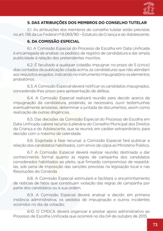73
	 5. DAS ATRIBUIÇÕES DOS MEMBROS DO CONSELHO TUTELAR
	 5.1. As atribuições dos membros do conselho tutelar estão previstas
no art. 136 da Lei Federal nº 8.069/90 – Estatuto da Criança e do Adolescente.
	 6. DA COMISSÃO ESPECIAL
	 6.1. A Comissão Especial do Processo de Escolha em Data Unificada
é encarregada de analisar os pedidos de registro de candidatura e dar ampla
publicidade à relação dos pretendentes inscritos.
	 6.2. É facultado a qualquer cidadão impugnar, no prazo de 5 (cinco)
dias contados da publicação citada acima, as candidaturas que não atendam
aos requisitos exigidos, indicando no instrumento impugnatório os elementos
probatórios.
	 6.3. A Comissão Especial deverá notificar os candidatos impugnados,
concedendo-lhes prazo para apresentação de defesa.
	 6.4. A Comissão Especial realizará reunião para decidir acerca da
impugnação da candidatura, podendo, se necessário, ouvir testemunhas
eventualmente arroladas, determinar a juntada de documentos, assim como
realização de outras diligências.
	 6.5. Das decisões da Comissão Especial do Processo de Escolha em
Data Unificada caberá recurso à plenária do Conselho Municipal dos Direitos
da Criança e do Adolescente, que se reunirá, em caráter extraordinário, para
decisão com o máximo de celeridade.
	 6.6. Esgotada a fase recursal, a Comissão Especial fará publicar a
relação dos candidatos habilitados, com envio de cópia ao Ministério Público.
	 6.7. A Comissão Especial deverá realizar reunião destinada a dar
conhecimento formal quanto às regras de campanha dos candidatos
considerados habilitados ao pleito, que firmarão compromisso de respeitá-
las, sob pena de imposição das sanções previstas na legislação local e nas
Resoluções do Conanda
	 6.8. A Comissão Especial estimulará e facilitará o encaminhamento
de notícias de fatos que constituam violação das regras de campanha por
parte dos candidatos ou à sua ordem.
	 6.9. A Comissão Especial deverá analisar e decidir, em primeira
instância administrativa, os pedidos de impugnação e outros incidentes
ocorridos no dia da votação;
	 6.10. O CMDCA deverá organizar e prestar apoio administrativo ao
Processo de Escolha Unificada que ocorrerá no dia 04 de outubro de 2015.
 
