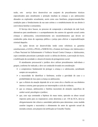razão, este serviço deve desenvolver um conjunto de procedimentos técnicos
especializados para atendimento e proteção imediata às crianças e aos adolescentes
abusados ou explorados sexualmente, assim como seus familiares, proporcionando-lhes
condições para o fortalecimento da sua auto–estima e o restabelecimento de seu direito à
convivência familiar e comunitária.
O Serviço deve buscar, no processo de composição e articulação da rede local,
alternativas para atendimento e o acompanhamento dos autores de agressão sexual contra
crianças e adolescentes, concomitantemente aos encaminhamentos que devem ser
conduzidos pelas áreas de segurança pública e justiça para efetivar a responsabilização
criminal daqueles.
As ações devem ser desenvolvidas tendo como referência as garantias
constitucionais, a LOAS, a PNAS, a NOB/SUAS, o Estatuto da Criança e do Adolescente e
o Plano Nacional de Enfrentamento à Violência Sexual Contra Crianças e Adolescentes,
cujos conteúdos preconizam a proteção social e a defesa de direitos, a prevenção de riscos,
a mobilização da sociedade e o desenvolvimento do protagonismo social.
O atendimento psicossocial e jurídico deve utilizar procedimentos individuais e
grupais, conforme for indicado, e deve ser conduzido levando em consideração:
o compromisso fundamental de proteger a criança e o adolescente, acreditando
sempre em sua palavra;
a necessidade de identificar o fenômeno, avaliar a gravidade do caso e a
probabilidade de risco para a criança ou adolescente;
que a eficácia da atuação depende de se ter como alvo a família em sua dinâmica
interna e externa, para que possa ser interrompido o ciclo da violência;
que as crianças, adolescentes e famílias necessitam de atenções específicas de
caráter social, psicológico e jurídico;
que, caso seja constatada a hipótese de maus tratos, opressão ou abuso sexual
impostos pelos pais ou responsável, como determina o art. 130 do ECA, deve-se
obrigatoriamente dar ciência a autoridade judiciária para determinar, como medida
cautelar (urgente e necessária) o afastamento do autor de agressão sexual da
moradia comum, sem prejuízo da notificação ao Conselho Tutelar;
11
 