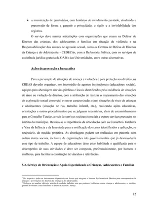 a manutenção de prontuários, com histórico do atendimento prestado, atualizado e
preservado de forma a garantir a privacidade, o sigilo e a inviolabilidade dos
registros.
O serviço deve manter articulações com organizações que atuam na Defesa1
de
Direitos das crianças, dos adolescentes e famílias em situação de violência e na
Responsabilização2
dos autores de agressão sexual, como os Centros de Defesa de Direitos
da Criança e do Adolescente - CEDECAs, com a Defensoria Pública, com os serviços de
assistência jurídica gratuita da OAB e das Universidades, entre outras alternativas.
Ações de prevenção e busca ativa
Para a prevenção de situações de ameaça e violações e para proteção aos direitos, os
CREAS deverão organizar, por intermédio de agentes institucionais (educadores sociais),
equipes para abordagem em vias públicas e locais identificados pela incidência de situações
de risco ou violação de direitos, com a atribuição de realizar o mapeamento das situações
de exploração sexual comercial e outras caracterizadas como situações de risco de crianças
e adolescentes (situação de rua, trabalho infantil, etc.), realizando ações educativas,
orientações e outros procedimentos que se julguem necessários, além de encaminhamento
para o Conselho Tutelar, a rede de serviços socioassistenciais e outros serviços prestados no
âmbito do município. Destaca-se a importância da articulação com os Conselhos Tutelares
e Vara da Infância e da Juventude para a notificação dos casos identificados e aplicação, se
necessário, de medida protetiva. As abordagens podem ser realizadas em parceria com
outros atores sociais, inclusive de organizações não governamentais que já desenvolvem
esse tipo de trabalho. A equipe de educadores deve estar habilitada e qualificada para o
desempenho de suas atividades e deve ser composta, preferencialmente, por homens e
mulheres, para facilitar a construção de vínculos e referências.
5.2. Serviço de Orientação e Apoio Especializado a Crianças, Adolescentes e Famílias
1
Diz respeito a todos os instrumentos disponíveis aos Atores que integram o Sistema de Garantia de Direitos para contraporem-se às
ameaças e as violações dos direitos das crianças e dos adolescentes.
2
Refere-se as sanções cabíveis, através de medidas judiciais, aos que praticam violências contra crianças e adolescentes; e, também,
garantir às vítimas e seus familiares o direito de acessar à Justiça.
12
 