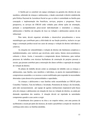 A família por se constituir em espaço estratégico na garantia dos direitos de seus
membros, sobretudo de crianças e adolescentes, e dando concretude à diretriz estabelecida
pela Política Nacional de Assistência Social no que se refere à centralidade na família para
concepção e implementação dos benefícios, serviços, projetos e programas. Nessa
perspectiva, os serviços do CREAS estão voltados para ofertar ações de orientação,
proteção e acompanhamento psico-social individualizado e sistemático a crianças,
adolescentes e famílias em situações de risco ou violação e adolescentes autores de ato
infracional.
Para tanto, deverá organizar atividades e desenvolver procedimentos e novas
metodologias que contribuam para a efetividade de sua função protetiva, inclusive no que
tange a orientação jurídico-social nos casos de ameaça e violação de direitos individuais e
coletivos.
As situações de vulnerabilidade e violação de direitos são fenômenos complexos e
multideterminados, com variáveis que envolvem, entre outros, fatores sócio-econômicos,
culturais e éticos. Assim, é necessária a compreensão desses fenômenos, para realizar
processos de trabalhos com técnicas facilitadoras de construção de projetos pessoais e
sociais, que possam contribuir para a minoração dos danos sofridos e superação da situação
de violação de direitos.
Os planos de trabalho devem conter as estratégias de trabalho com as crianças e
adolescentes, suas família, seus membros e indivíduos, os pactos de responsabilidades e
compromissos assumidos e os recursos a serem mobilizados para responder às necessidades
detectadas e para desenvolver potencialidades e capacidades.
As crianças e adolescentes e suas famílias serão encaminhadas ao CREAS pelos
Conselhos Tutelares, Vara da Infância e Juventude, Promotoria de Justiça e da Juventude,
pela rede socioassistencial, por equipe de agentes institucionais responsável pela busca
ativa de crianças e adolescentes em situação de risco ou violação de direitos, ou ainda por
demanda espontânea dos usuários. A situação deverá ser reportada às autoridades
competentes quando o caso assim o exigir.
O atendimento deve pautar-se na ética e no respeito mútuo, com uma postura de
acolhimento e escuta por parte dos técnicos, de modo a possibilitar a criação de vínculos de
confiança entre estes e as famílias atendidas.
13
 