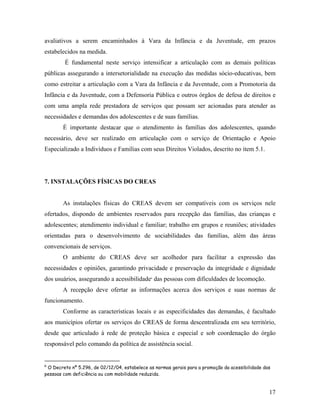 avaliativos a serem encaminhados à Vara da Infância e da Juventude, em prazos
estabelecidos na medida.
É fundamental neste serviço intensificar a articulação com as demais políticas
públicas assegurando a intersetorialidade na execução das medidas sócio-educativas, bem
como estreitar a articulação com a Vara da Infância e da Juventude, com a Promotoria da
Infância e da Juventude, com a Defensoria Pública e outros órgãos de defesa de direitos e
com uma ampla rede prestadora de serviços que possam ser acionadas para atender as
necessidades e demandas dos adolescentes e de suas famílias.
É importante destacar que o atendimento às famílias dos adolescentes, quando
necessário, deve ser realizado em articulação com o serviço de Orientação e Apoio
Especializado a Indivíduos e Famílias com seus Direitos Violados, descrito no item 5.1.
7. INSTALAÇÕES FÍSICAS DO CREAS
As instalações físicas do CREAS devem ser compatíveis com os serviços nele
ofertados, dispondo de ambientes reservados para recepção das famílias, das crianças e
adolescentes; atendimento individual e familiar; trabalho em grupos e reuniões; atividades
orientadas para o desenvolvimento de sociabilidades das famílias, além das áreas
convencionais de serviços.
O ambiente do CREAS deve ser acolhedor para facilitar a expressão das
necessidades e opiniões, garantindo privacidade e preservação da integridade e dignidade
dos usuários, assegurando a acessibilidade6
das pessoas com dificuldades de locomoção.
A recepção deve ofertar as informações acerca dos serviços e suas normas de
funcionamento.
Conforme as características locais e as especificidades das demandas, é facultado
aos municípios ofertar os serviços do CREAS de forma descentralizada em seu território,
desde que articulado à rede de proteção básica e especial e sob coordenação do órgão
responsável pelo comando da política de assistência social.
6
O Decreto nº 5.296, de 02/12/04, estabelece as normas gerais para a promoção da acessibilidade das
pessoas com deficiência ou com mobilidade reduzida.
17
 