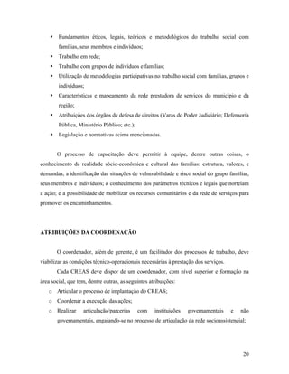 Fundamentos éticos, legais, teóricos e metodológicos do trabalho social com
famílias, seus membros e indivíduos;
Trabalho em rede;
Trabalho com grupos de indivíduos e famílias;
Utilização de metodologias participativas no trabalho social com famílias, grupos e
indivíduos;
Características e mapeamento da rede prestadora de serviços do município e da
região;
Atribuições dos órgãos de defesa de direitos (Varas do Poder Judiciário; Defensoria
Pública, Ministério Público; etc.);
Legislação e normativas acima mencionadas.
O processo de capacitação deve permitir à equipe, dentre outras coisas, o
conhecimento da realidade sócio-econômica e cultural das famílias: estrutura, valores, e
demandas; a identificação das situações de vulnerabilidade e risco social do grupo familiar,
seus membros e indivíduos; o conhecimento dos parâmetros técnicos e legais que norteiam
a ação; e a possibilidade de mobilizar os recursos comunitários e da rede de serviços para
promover os encaminhamentos.
ATRIBUIÇÕES DA COORDENAÇÃO
O coordenador, além de gerente, é um facilitador dos processos de trabalho, deve
viabilizar as condições técnico-operacionais necessárias à prestação dos serviços.
Cada CREAS deve dispor de um coordenador, com nível superior e formação na
área social, que tem, dentre outras, as seguintes atribuições:
o Articular o processo de implantação do CREAS;
o Coordenar a execução das ações;
o Realizar articulação/parcerias com instituições governamentais e não
governamentais, engajando-se no processo de articulação da rede socioassistencial;
20
 
