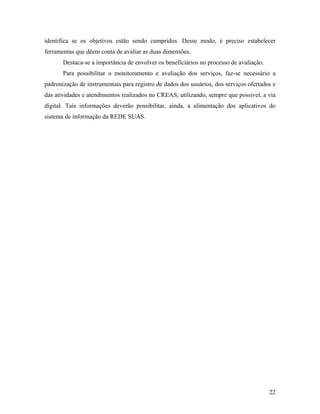 identifica se os objetivos estão sendo cumpridos. Desse modo, é preciso estabelecer
ferramentas que dêem conta de avaliar as duas dimensões.
Destaca-se a importância de envolver os beneficiários no processo de avaliação.
Para possibilitar o monitoramento e avaliação dos serviços, faz-se necessário a
padronização de instrumentais para registro de dados dos usuários, dos serviços ofertados e
das atividades e atendimentos realizados no CREAS, utilizando, sempre que possível, a via
digital. Tais informações deverão possibilitar, ainda, a alimentação dos aplicativos do
sistema de informação da REDE SUAS.
22
 