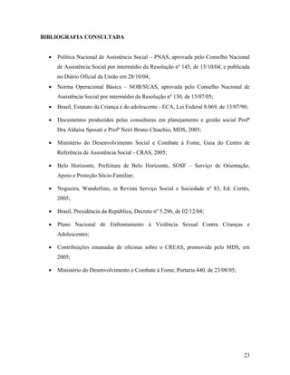 BIBLIOGRAFIA CONSULTADA
• Política Nacional de Assistência Social – PNAS, aprovada pelo Conselho Nacional
de Assistência Social por intermédio da Resolução nº 145, de 15/10/04, e publicada
no Diário Oficial da União em 28/10/04;
• Norma Operacional Básica – NOB/SUAS, aprovada pelo Conselho Nacional de
Assistência Social por intermédio da Resolução nº 130, de 15/07/05;
• Brasil, Estatuto da Criança e do adolescente - ECA, Lei Federal 8.069, de 13/07/90;
• Documentos produzidos pelas consultoras em planejamento e gestão social Profª
Dra Aldaísa Sposati e Profª Neiri Bruno Chiachio, MDS, 2005;
• Ministério do Desenvolvimento Social e Combate à Fome, Guia do Centro de
Referência de Assistência Social - CRAS, 2005;
• Belo Horizonte, Prefeitura de Belo Horizonte, SOSF – Serviço de Orientação,
Apoio e Proteção Sócio-Familiar;
• Nogueira, Wanderlino, in Revista Serviço Social e Sociedade nº 83, Ed. Cortês,
2005;
• Brasil, Presidência da República, Decreto nº 5.296, de 02/12/04;
• Plano Nacional de Enfrentamento à Violência Sexual Contra Crianças e
Adolescentes;
• Contribuições emanadas de oficinas sobre o CREAS, promovida pelo MDS, em
2005;
• Ministério do Desenvolvimento e Combate à Fome, Portaria 440, de 23/08/05;
23
 