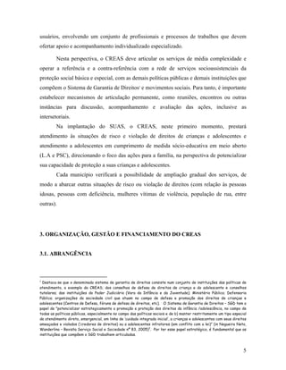 usuários, envolvendo um conjunto de profissionais e processos de trabalhos que devem
ofertar apoio e acompanhamento individualizado especializado.
Nesta perspectiva, o CREAS deve articular os serviços de média complexidade e
operar a referência e a contra-referência com a rede de serviços socioassistenciais da
proteção social básica e especial, com as demais políticas públicas e demais instituições que
compõem o Sistema de Garantia de Direitos2
e movimentos sociais. Para tanto, é importante
estabelecer mecanismos de articulação permanente, como reuniões, encontros ou outras
instâncias para discussão, acompanhamento e avaliação das ações, inclusive as
intersetoriais.
Na implantação do SUAS, o CREAS, neste primeiro momento, prestará
atendimento às situações de risco e violação de direitos de crianças e adolescentes e
atendimento a adolescentes em cumprimento de medida sócio-educativa em meio aberto
(L.A e PSC), direcionando o foco das ações para a família, na perspectiva de potencializar
sua capacidade de proteção a suas crianças e adolescentes.
Cada município verificará a possibilidade de ampliação gradual dos serviços, de
modo a abarcar outras situações de risco ou violação de direitos (com relação às pessoas
idosas, pessoas com deficiência, mulheres vítimas de violência, população de rua, entre
outras).
3. ORGANIZAÇÃO, GESTÃO E FINANCIAMENTO DO CREAS
3.1. ABRANGÊNCIA
2
Destaca-se que o denominado sistema de garantia de direitos consiste num conjunto de instituições das políticas de
atendimento, a exemplo do CREAS; dos conselhos de defesa de direitos de criança e do adolescente e conselhos
tutelares; das instituições do Poder Judiciário (Vara da Infância e da Juventude); Ministério Público; Defensoria
Pública; organizações da sociedade civil que atuam no campo de defesa e promoção dos direitos de crianças e
adolescentes (Centros de Defesa, fóruns de defesa de direitos, etc). O Sistema de Garantia de Direitos – SGD tem o
papel de ”potencializar estrategicamente a promoção e proteção dos direitos da infância /adolescência, no campo de
todas as políticas públicas, especialmente no campo das políticas sociais e de b) manter restritamente um tipo especial
de atendimento direto, emergencial, em linha de ‘cuidado integrado inicial’, a crianças e adolescentes com seus direitos
ameaçados e violados (‘credores de direitos) ou a adolescentes infratores (em conflito com a lei)” (in Nogueira Neto,
Wanderlino – Revista Serviço Social e Sociedade nº 83, 2005)3
. Por ter esse papel estratégico, é fundamental que as
instituições que compõem o SGD trabalhem articuladas.
5
 