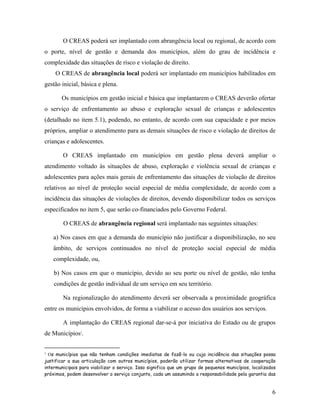 O CREAS poderá ser implantado com abrangência local ou regional, de acordo com
o porte, nível de gestão e demanda dos municípios, além do grau de incidência e
complexidade das situações de risco e violação de direito.
O CREAS de abrangência local poderá ser implantado em municípios habilitados em
gestão inicial, básica e plena.
Os municípios em gestão inicial e básica que implantarem o CREAS deverão ofertar
o serviço de enfrentamento ao abuso e exploração sexual de crianças e adolescentes
(detalhado no item 5.1), podendo, no entanto, de acordo com sua capacidade e por meios
próprios, ampliar o atendimento para as demais situações de risco e violação de direitos de
crianças e adolescentes.
O CREAS implantado em municípios em gestão plena deverá ampliar o
atendimento voltado às situações de abuso, exploração e violência sexual de crianças e
adolescentes para ações mais gerais de enfrentamento das situações de violação de direitos
relativos ao nível de proteção social especial de média complexidade, de acordo com a
incidência das situações de violações de direitos, devendo disponibilizar todos os serviços
especificados no item 5, que serão co-financiados pelo Governo Federal.
O CREAS de abrangência regional será implantado nas seguintes situações:
a) Nos casos em que a demanda do município não justificar a disponibilização, no seu
âmbito, de serviços continuados no nível de proteção social especial de média
complexidade, ou,
b) Nos casos em que o município, devido ao seu porte ou nível de gestão, não tenha
condições de gestão individual de um serviço em seu território.
Na regionalização do atendimento deverá ser observada a proximidade geográfica
entre os municípios envolvidos, de forma a viabilizar o acesso dos usuários aos serviços.
A implantação do CREAS regional dar-se-á por iniciativa do Estado ou de grupos
de Municípios3
.
3
Os municípios que não tenham condições imediatas de fazê-lo ou cuja incidência das situações possa
justificar a sua articulação com outros municípios, poderão utilizar formas alternativas de cooperação
intermunicipais para viabilizar o serviço. Isso significa que um grupo de pequenos municípios, localizados
próximos, podem desenvolver o serviço conjunto, cada um assumindo a responsabilidade pela garantia das
6
 