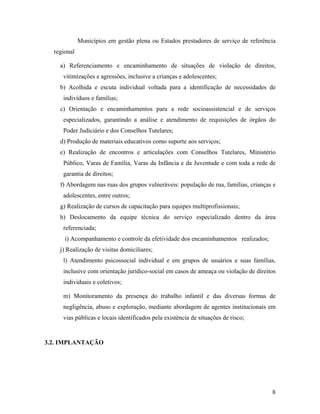 Municípios em gestão plena ou Estados prestadores de serviço de referência
regional
a) Referenciamento e encaminhamento de situações de violação de direitos,
vitimizações e agressões, inclusive a crianças e adolescentes;
b) Acolhida e escuta individual voltada para a identificação de necessidades de
indivíduos e famílias;
c) Orientação e encaminhamentos para a rede socioassistencial e de serviços
especializados, garantindo a análise e atendimento de requisições de órgãos do
Poder Judiciário e dos Conselhos Tutelares;
d) Produção de materiais educativos como suporte aos serviços;
e) Realização de encontros e articulações com Conselhos Tutelares, Ministério
Público, Varas de Família, Varas da Infância e da Juventude e com toda a rede de
garantia de direitos;
f) Abordagem nas ruas dos grupos vulneráveis: população de rua, famílias, crianças e
adolescentes, entre outros;
g) Realização de cursos de capacitação para equipes multiprofissionais;
h) Deslocamento da equipe técnica do serviço especializado dentro da área
referenciada;
i) Acompanhamento e controle da efetividade dos encaminhamentos realizados;
j) Realização de visitas domiciliares;
l) Atendimento psicossocial individual e em grupos de usuários e suas famílias,
inclusive com orientação jurídico-social em casos de ameaça ou violação de direitos
individuais e coletivos;
m) Monitoramento da presença do trabalho infantil e das diversas formas de
negligência, abuso e exploração, mediante abordagem de agentes institucionais em
vias públicas e locais identificados pela existência de situações de risco;
3.2. IMPLANTAÇÃO
8
 