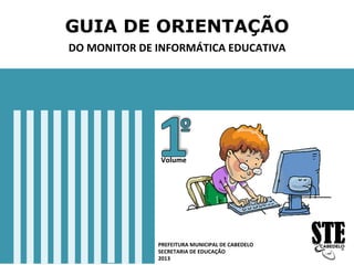 GUIA DE ORIENTAÇÃO
DO	
  MONITOR	
  DE	
  INFORMÁTICA	
  EDUCATIVA	
  
PREFEITURA	
  MUNICIPAL	
  DE	
  CABEDELO	
  
SECRETARIA	
  DE	
  EDUCAÇÃO	
  
2013	
  
Volume	
  
 