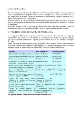 Vantagens do NavegaPará:
•
A conexão/ano por escola é um procedimento tecnológico que irá contribuir com a qualidade do
ensino e da aprendizagem de professores e alunos da rede pública de ensino do Estado, uma vez
que, democratiza e favorece o acesso a informações e conhecimento adicionais a sala de aula, e
alguns momento extensivos a comunidade.
•Trata-se também de um procedimento didático-pedagógico-metodológico que amplia o acesso,
melhora o desempenho acadêmico-científico disseminando e assegurando a informação a maioria
da população.
•Para cada unidade escolar beneficiada, será aplicado um valor específico estimado, o qual será
distribuído por serviços e produtos destinados a prover o acesso as escolas de rede internet.

12 . PRIMEIROS SOCORROS NA SALA DE INFORMÁTICA:

Uma das grandes dificuldades dos professores lotados nas salas de informática é a manutenção dos
equipamentos. Para ajudá-los a providenciar os encaminhamentos corretos em algumas situações
que são da sua alçada, elaboramos o seguinte quadro, adaptado do Guia de Orientação Pedagógica
da CTAE.
 OBS.: No caso de chamar suporte técnico da SEDUC ou da empresa Positivo, exija sempre do
técnico que comparecer a sua identificação funcional e, ao final do atendimento, solicite que deixe
um laudo técnico no caso de não haver solução para o sua solicitação de atendimento.

 Situação                                 Setor responsável        Fone para contato
 A Conexão da internet deixou de funcionar Suporte de Técnico      (91)32015106
 Problema com a rede lógica (cabo de rede) Suporte de Técnico      (91)32015106
 Problema com a rede elétrica             Rede Física              (91) 32015037
 Equipamento foi retirado da escola para Suporte de Técnico        (91)32015106
 manutenção e está demorando a retornar
 Minha escola recebeu computadores do Coordenação do Proinfo (91)321-05106
 Proinfo que ainda não foram instalados (CTAE)
 Estou com dificuldades para executar o Coordenadores dos NTEs Veja a lista página 7
 Projeto na Sala de informática
 Meu projeto é um sucesso e gostaria de Assessoria              de (91) 3201-5008
 publicá-lo na página da SEDUC          Comunicação
 Gostaria que meus alunos fossem Coordenador                 do
 oficineiros ou bolsistas do Programa Programa na Escola de
 Escola de Portas Abertas             Portas Abertas na Escola -
 A quem envio o relatório das atividades Núcleo de Tecnologia Veja a lista página 7
 desenvolvidas na escola                 Educacional
 Gostaria de solicitar formação de O coordenador pode Veja a lista página 7
 professores e alunos da escola em que realizar a capacitação ou
 trabalho.                             solicitá-la ao NTE
Em hipótese alguma abra o equipamento ou tente consertá-lo.
 
