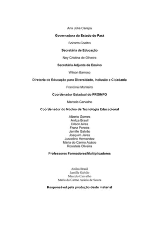 Ana Júlia Carepa

              Governadora do Estado do Pará

                       Socorro Coelho

                  Secretária de Educação

                   Ney Cristina de Oliveira

               Secretária Adjunta de Ensino

                       Wilson Barroso

Diretoria de Educação para Diversidade, Inclusão e Cidadania

                     Francinei Monteiro

            Coordenador Estadual do PROINFO

                      Marcelo Carvalho

     Coordenador do Núcleo de Tecnologia Educacional

                       Alberto Gomes
                        Anilza Brasil
                         Dilson Aires
                        Franz Pereira
                       Jamille Galvão
                       Joaquim Jares
                    Juscelino Hernandez
                   Maria do Carmo Acácio
                      Rosistela Oliveira

          Professores Formadores/Multiplicadores



                         Anilza Brasil
                        Jamille Galvão
                       Marcelo Carvalho
                Maria do Carmo Acácio de Souza

         Responsável pela produção deste material
 
