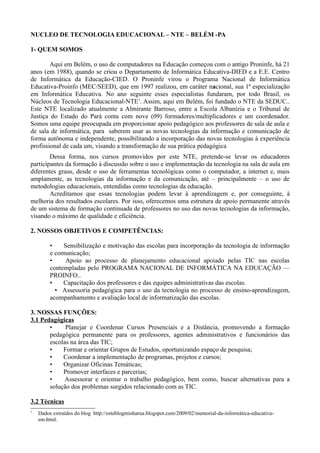NUCLEO DE TECNOLOGIA EDUCACIONAL – NTE – BELÉM -PA

1- QUEM SOMOS

        Aqui em Belém, o uso de computadores na Educação começou com o antigo Proninfe, há 21
anos (em 1988), quando se criou o Departamento de Informática Educativa-DIED e a E.E. Centro
de Informática da Educação-CIED. O Proninfe virou o Programa Nacional de Informática
Educativa-Proinfo (MEC/SEED), que em 1997 realizou, em caráter nacional, sua 1ª especialização
em Informática Educativa. No ano seguinte esses especialistas fundaram, por todo Brasil, os
Núcleos de Tecnologia Educacional-NTE1. Assim, aqui em Belém, foi fundado o NTE da SEDUC..
Este NTE localizado atualmente a Almirante Barroso, entre a Escola Albanízia e o Tribunal de
Justiça do Estado do Pará conta com nove (09) formadores/multiplicadores e um coordenador.
Somos uma equipe preocupada em proporcionar apoio pedagógico aos professores de sala de aula e
de sala de informática, para saberem usar as novas tecnologias da informação e comunicação de
forma autônoma e independente, possibilitando a incorporação das novas tecnologias à experiência
profissional de cada um, visando a transformação de sua prática pedagógica
        Dessa forma, nos cursos promovidos por este NTE, pretende-se levar os educadores
participantes da formação à discussão sobre o uso e implementação da tecnologia na sala de aula em
diferentes graus, desde o uso de ferramentas tecnológicas como o computador, a internet e, mais
amplamente, as tecnologias da informação e da comunicação, até – principalmente – o uso de
metodologias educacionais, entendidas como tecnologias da educação.
        Acreditamos que essas tecnologias podem levar à aprendizagem e, por conseguinte, à
melhoria dos resultados escolares. Por isso, oferecemos uma estrutura de apoio permanente através
de um sistema de formação continuada de professores no uso das novas tecnologias da informação,
visando o máximo de qualidade e eficiência.

2. NOSSOS OBJETIVOS E COMPETÊNCIAS:

         •    Sensibilização e motivação das escolas para incorporação da tecnologia de informação
         e comunicação;
         •     Apoio ao processo de planejamento educacional apoiado pelas TIC nas escolas
         contempladas pelo PROGRAMA NACIONAL DE INFORMÁTICA NA EDUCAÇÃO —
         PROINFO..
         •    Capacitação dos professores e das equipes administrativas das escolas.
           • Assessoria pedagógica para o uso da tecnologia no processo de ensino-aprendizagem,
         acompanhamento e avaliação local de informatização das escolas.

3. NOSSAS FUNÇÕES:
3.1 Pedagógicas
       •     Planejar e Coordenar Cursos Presenciais e a Distância, promovendo a formação
       pedagógica permanente para os professores, agentes administrativos e funcionários das
       escolas na área das TIC;
       •    Formar e orientar Grupos de Estudos, oportunizando espaço de pesquisa;
       •    Coordenar a implementação de programas, projetos e cursos;
       •    Organizar Oficinas Temáticas;
       •    Promover interfaces e parcerias;
       •     Assessorar e orientar o trabalho pedagógico, bem como, buscar alternativas para a
       solução dos problemas surgidos relacionado com as TIC.

3.2 Técnicas
1
    Dados extraídos do blog http://esteblogminharua.blogspot.com/2009/02/memorial-da-informática-educativa-
    em.html.
 