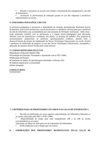 •    Orientar e assessorar as escolas com relação a manutenção dos equipamentos e da sala
       de Informática;
       •     Assessorar os profissionais de educação quanto ao uso das máquinas e periféricos
       implementados na escola.

4. ASSESSORIA PEDAGÓGICA DO NTE

A assessoria pedagógica é presencial e, dependendo da situação, personalizada. Realizada através
de palestras, mini-cursos presenciais, cursos presenciasis e a distância, oficinas para que o professor
da sala de informática seja acompanhado por uma proposta de formação continuada . Além disso,
serão realizadas reuniões com os professores e a equipe técnico-pedagógica para discussão,
reflexão, troca de experiências e avaliação. dos planos ou projetos de trabalho. Esta proposta de
assessoramento, proporciona ao professor aperfeiçoamento contínuo, durante todo o
desenvolvimento do projeto de implantação de Novas Tecnologias Educacionais na escola. Auxilia
o professor na elaboração de projetos no uso das Novas Tecnologias Educacionais; acompanha a
aplicação dos projetos desenvolvidos pelo corpo docente.

5. CURSOS OFERTADOS PELO NTE
•Introdução a Educação Digital (40h)
•Tecnologia na Educação: Ensinando e Apredendo com as TIC (100h)
•Elaboração de Projetos
•Construção de objetos de aprendizagem utilizando o software Jclic
•Cidadania digital para a comunidade
•Aluno Integrado

6-MINI-CURSOS
???????????




7- CRITÉRIOS PARA OS PROFESSORES ATUAREM NAS SALAS DE INFORMÁTICA

       •    Deverão ter habilitação em curso superior, especialização em Informática Educativa e/
       ou cursos oferecidos pelo MEC e NTE (180h) .
       •     Disponibilidade de tempo para estar integralmente 20h e ou 40h na escola,
       correspondente ao seu turno.
       Apresentar um Plano de Ação para uso do Laboratório de Informática.
       •    Perfil condizente com a função que irá exercer.

8- . ATRIBUIÇÕES DOS PROFESSORES RESPONSÁVEIS PELAS SALAS DE
 
