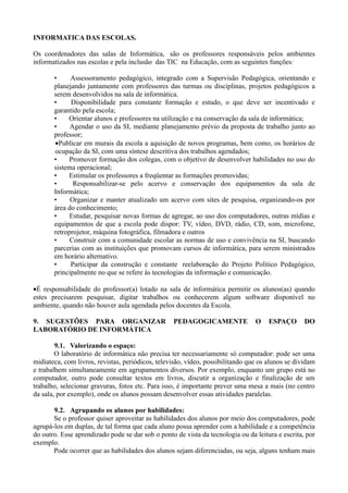 INFORMATICA DAS ESCOLAS.

Os coordenadores das salas de Informática, são os professores responsáveis pelos ambientes
informatizados nas escolas e pela inclusão das TIC na Educação, com as seguintes funções:

       •     Assessoramento pedagógico, integrado com a Supervisão Pedagógica, orientando e
       planejando juntamente com professores das turmas ou disciplinas, projetos pedagógicos a
       serem desenvolvidos na sala de informática.
       •     Disponibilidade para constante formação e estudo, o que deve ser incentivado e
       garantido pela escola;
       •    Orientar alunos e professores na utilização e na conservação da sala de informática;
       •     Agendar o uso da SI, mediante planejamento prévio da proposta de trabalho junto ao
       professor;
       •Publicar em murais da escola a aquisição de novos programas, bem como, os horários de
       ocupação da SI, com uma síntese descritiva dos trabalhos agendados;
       •     Promover formação dos colegas, com o objetivo de desenvolver habilidades no uso do
       sistema operacional;
       •    Estimular os professores a freqüentar as formações promovidas;
       •      Responsabilizar-se pelo acervo e conservação dos equipamentos da sala de
       Informática;
       •     Organizar e manter atualizado um acervo com sites de pesquisa, organizando-os por
       área do conhecimento;
       •     Estudar, pesquisar novas formas de agregar, ao uso dos computadores, outras mídias e
       equipamentos de que a escola pode dispor: TV, vídeo, DVD, rádio, CD, som, microfone,
       retroprojetor, máquina fotográfica, filmadora e outros
       •     Construir com a comunidade escolar as normas de uso e convivência na SI, buscando
       parcerias com as instituições que promovam cursos de informática, para serem ministrados
       em horário alternativo.
       •     Participar da construção e constante reelaboração do Projeto Político Pedagógico,
       principalmente no que se refere às tecnologias da informação e comunicação.

•É responsabilidade do professor(a) lotado na sala de informática permitir os alunos(as) quando
estes precisarem pesquisar, digitar trabalhos ou conhecerem algum software disponível no
ambiente, quando não houver aula agendada pelos docentes da Escola.

9. SUGESTÕES PARA ORGANIZAR                       PEDAGOGICAMENTE               O    ESPAÇO       DO
LABORATÓRIO DE INFORMÁTICA

        9.1. Valorizando o espaço:
        O laboratório de informática não precisa ter necessariamente só computador: pode ser uma
midiateca, com livros, revistas, periódicos, televisão, vídeo, possibilitando que os alunos se dividam
e trabalhem simultaneamente em agrupamentos diversos. Por exemplo, enquanto um grupo está no
computador, outro pode consultar textos em livros, discutir a organização e finalização de um
trabalho, selecionar gravuras, fotos etc. Para isso, é importante prever uma mesa a mais (no centro
da sala, por exemplo), onde os alunos possam desenvolver essas atividades paralelas.

       9.2. Agrupando os alunos por habilidades:
       Se o professor quiser aproveitar as habilidades dos alunos por meio dos computadores, pode
agrupá-los em duplas, de tal forma que cada aluno possa aprender com a habilidade e a competência
do outro. Esse aprendizado pode se dar sob o ponto de vista da tecnologia ou da leitura e escrita, por
exemplo.
       Pode ocorrer que as habilidades dos alunos sejam diferenciadas, ou seja, alguns tenham mais
 