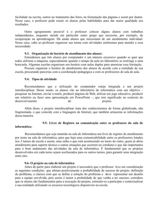 facilidade na escrita, outros no tratamento das fotos, na formatação das páginas e assim por diante.
Nesse caso, o professor pode reunir os alunos pelas habilidades para dar maior qualidade aos
resultados.

       Outro agrupamento possível é o professor colocar alguns alunos com trabalhos
independentes, enquanto atende em particular outro grupo que necessita, por exemplo, de
recuperação na aprendizagem. Há ainda alunos que necessitam de um atendimento individual.
Nesse caso, cabe ao professor organizar sua turma com atividades autônomas para atender a essa
necessidade.

        9.3. Organização do horário de atendimento dos alunos:
        Entendemos que três alunos por computador é um número excessivo quando se quer que
todos utilizem a máquina, especialmente quando o tempo da aula no laboratório se restringe a uma
hora/aula. Algumas escolas organizam seu horário com aulas duplas para amenizar essa limitação.
        Procure organizar o horário de atendimento dos alunos de acordo com a realidade de sua
escola, procurando parcerias com a coordenação pedagógica e com os professores de sala de aula.

       9.4. Tipos de atividade

        Recomendamos que a utilização do computador esteja integrada a um projeto
interdisciplinar. Desse modo, os alunos vão ao laboratório de informática com um objetivo –
pesquisar na Internet, enviar e-mails, produzir páginas da Web, utilizar um jogo educativo, produzir
um relatório ou fazer uma apresentação em PowerPoint –, que tem significado no contexto do
desenvolvimento                           do                         projeto.

       Além disso, o projeto interdisciplinar trata dos conhecimentos de forma globalizada, não
fragmentada, o que coincide com a linguagem da Internet, que também armazena as informações
dessa maneira.

                     9.5- Livro de Registro ou comunicação entre os profesores da sala de
informática:

        Recomendamos que seja mantido na sala de informática um livro de registro de atendimento
por turno na sala de informática, para que haja uma comunicabilidade entre os professores lotados
nos 3 turnos da escola e assim, uma saiba o que está acontecendo no turno do outro, quem já abriu
atendimento para suporte técnico e outras situações que ocorrem no cotidiano e que são importantes
para o bom andamento das atividades da sala de informática. É fundamental que os projetos
desenvolvidos em cada turno sejam sociliazados para os outros turnos, para garantir uma integração
entre eles.

        9.6- O projeto na sala de informática
        Antes de partir para elaborar um projeto é necessário que o professor leve em consideração
as seguintes condições que afetam positivamente a probabilidade de sucesso do projeto: definição
do problema, a clareza com que se define a solução do problema e deve representar um desafio
para a equipe envolvida, pois assim é maior a probalidade de que venha a ter sucesso, considere
que os alunos são fundamentais para a execução do projeto, estimule-os a participar e contextualizar
a sua realidade utilizando os recursos tecnológicos disponíveis na escola.
 