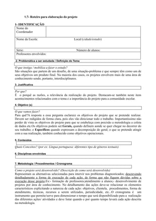 9.7- Roteiro para elaboração do projeto

1- IDENTIFICAÇÃO
 Nome do
 Coordenador

 Nome da Escola:                              Local (cidade/estado)


 Série:                                         Número de alunos:
 Professores envolvidos:

-2. Problemática a ser estudada / Definição do Tema

O que instiga / mobiliza a fazer o estudo?
São situações que partem de um desafio, de uma situação-problema e que sempre têm como um de
seus objetivos um produto final. Na maioria dos casos, os projetos envolvem mais de uma área de
conhecimento sendo, portanto, interdisciplinares.
3. Justificativa

Por que?
É o porquê as razões, a relevância da realização do projeto. Destacam-se também neste item
acontecimentos relacionados com o tema e a importância do projeto para a comunidade escolar.
4. Objetivo (s)

O que vamos fazer?
Para quê?A resposta a essa pergunta esclarece os objetivos do projeto que se pretende realizar.
Devem ser redigidos de forma clara, pois eles vão direcionar todo o trabalho. Importantíssimo não
perder de vista os objetivos do projeto para que se estabeleça com precisão a metodologia a coleta
de dados etc.Os objetivos podem ser:Gerais, quando definem aonde se quer chegar no decorrer do
seu trabalho; e Específicos quando expressam a decomposição do geral; o que se pretende atingir
com a sua realização, também conhecido como objetivos operacionais.

5. Conteúdos

Quais Conceitos? (por ex: Língua portuguesa: diferentes tipo de gêneros textuais)

6. Disciplinas envolvidas


7. Metodologia / Procedimentos / Cronograma

Como o projeto será desenvolvido? (Descrição de como será desenvolvido)
Representam as alternativas selecionadas para intervir nos problemas diagnosticados; descrevendo
detalhadamente a forma de execução de cada ação, de forma que não fiquem dúvidas sobre a
execução desse projeto.Ex:- formação de professores;atendimento a alunos;- desenvolvimento de
projetos por área de conhecimento. No detalhamento das ações deve-se relacionar os elementos
característicos explicitando a natureza de cada ação: objetivos, clientela, procedimentos, forma de
atendimento, técnicas, recursos a serem utilizados, periodicidade, etc...O cronograma é um
instrumento que permite/serve para dimensionar o tempo que será disponibilizado para a realização
das diferentes ações/ atividades e deve listar quando e por quanto tempo levará cada ação descrita
na metodologia.
 