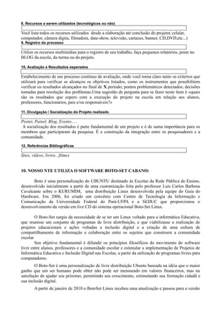 8. Recursos a serem utilizados (tecnológicos ou não)

Você lista todos os recursos utilizados desde a elaboração até conclusão do projeto( celular,
computador, câmera digita, filmadora, data-show, televisão, cartazes, banner, CD,DVD,etc...)
9. Registro do processo

Utilize os recursos multimídias para o registro de seu trabalho, faça pequenos relatórios, poste no
BLOG da escola, da turma ou do projeto.

10. Avaliação e Resultados esperados

Estabelecimento de um processo contínuo de avaliação, onde você torna claro tanto os criterios que
utilizará para verificar se alcançou os objetivos listados, como os instrumentos que possibilitem
verificar os resultados alcançados no final de X período; pontos problemáticos detectados; decisões
tomadas para resolução dos problemas.Uma sugestão de pergunta para se fazer neste ítem é «quais
são os resultados que espero com a execução do projeto na escola em relação aos alunos,
professores, funcionários, pais e/ou responsáveis?»

11. Divulgação / Socialização do Projeto realizado

Poster, Painel, Blog, Evento.....
 A socialização dos resultados é parte fundamental de um projeto e é de suma importância para os
membros que participaram da pesquisa. É a construção da integração entre os pesquisadores e a
comunidade.
12. Referências Bibliográficas

Sites, vídeos, livros...filmes


10. NOSSO NTE UTILIZA O SOFTWARE BOTO-SET CABANO:

      Boto é uma personalização do UBUNTU destinado ás Escolas da Rede Pública de Ensino,
desenvolvido inicialmente a partir de uma customização feita pelo professor Luis Carlos Barbosa
Cavalcante sobre o KURUMIM, uma distribuição Linux desenvolvida pela equipe do Guia do
Hardware. Em 2006, foi criado um convênio com Centro de Tecnologia da Informação e
Comunicação da Universidade Federal do Pará-UFPA e a SEDUC que proporcionou o
desenvolvimento da versão em live CD do sistema operacional Boto-Set Linux.

        O Boto-Set surgiu da necessidade de se ter um Linux voltado para a informática Educativa,
que reunisse um conjunto de programas de livre distribuição, e que viabilizasse a realização de
projetos educacionais e ações voltadas a inclusão digital e a criação de uma cultura de
compartilhamento de informação e colaboração entre os sujeitos que constroem a comunidade
escolar
        Seu objetivo fundamental é difundir os princípios filosóficos do movimento do software
livre entre alunos, professores e a comunidade escolar e estimular a implementação de Projetos de
Informática Educativa e Inclusão Digital nas Escolas, a partir da utilização de programas livres para
computadores.
        O Boto-Set é uma personalização de livre distribuição Ubuntu baseada na idéia que o maior
ganho que um ser humano pode obter não pode ser mensurado em valores financeiros, mas na
satisfação de ajudar seu próximo, permitindo seu crescimento, estimulando sua formação cidadã e
sua inclusão digital.
        A partir de janeiro de 2010 o BotoSet Linux recebeu uma atualização e passou para a versão
 