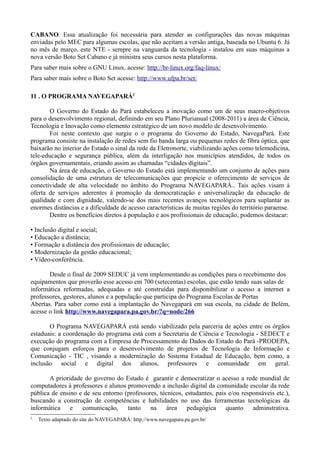 CABANO. Essa atualização foi necessária para atender as configurações das novas máquinas
enviadas pelo MEC para algumas escolas, que não aceitam a versão antiga, baseada no Ubuntu 6. Já
no mês de março, este NTE - sempre na vanguarda da tecnologia - instalou em suas máquinas a
nova versão Boto Set Cabano e já ministra seus cursos nesta plataforma.
Para saber mais sobre o GNU Linux, acesse: http://br-linux.org/faq-linux/
Para saber mais sobre o Boto Set acesse: http://www.ufpa.br/set/

11 . O PROGRAMA NAVEGAPARÁ2

       O Governo do Estado do Pará estabeleceu a inovação como um de seus macro-objetivos
para o desenvolvimento regional, definindo em seu Plano Plurianual (2008-2011) a área de Ciência,
Tecnologia e Inovação como elemento estratégico de um novo modelo de desenvolvimento.
       Foi neste contexto que surgiu o o programa do Governo do Estado, NavegaPará. Este
programa consiste na instalação de redes sem fio banda larga ou pequenas redes de fibra óptica, que
baixarão no interior do Estado o sinal da rede da Eletronorte, viabilizando ações como telemedicina,
tele-educação e segurança pública, além da interligação nos municípios atendidos, de todos os
órgãos governamentais, criando assim as chamadas “cidades digitais”.
       Na área de educação, o Governo do Estado está implementando um conjunto de ações para
consolidação de uma estrutura de telecomunicações que propicie o oferecimento de serviços de
conectividade de alta velocidade no âmbito do Programa NAVEGAPARÁ.. Tais ações visam à
oferta de serviços aderentes à promoção da democratização e universalização da educação de
qualidade e com dignidade, valendo-se dos mais recentes avanços tecnológicos para suplantar as
enormes distâncias e a dificuldade de acesso características de muitas regiões do território paraense.
       Dentre os benefícios diretos à população e aos profissionais de educação, podemos destacar:

• Inclusão digital e social;
• Educação a distância;
• Formação a distância dos profissionais de educação;
• Modernização da gestão educacional;
• Vídeo-conferência.

       Desde o final de 2009 SEDUC já vem implementando as condições para o recebimento dos
equipamentos que proverão esse acesso em 700 (setecentas) escolas, que estão tendo suas salas de
informática reformadas, adequadas e até construídas para disponibilizar o acesso a internet a
professores, gestores, alunos e a população que participa do Programa Escolas de Portas
Abertas. Para saber como está a implantação do Navegapará em sua escola, na cidade de Belém,
acesse o link http://www.navegapara.pa.gov.br/?q=node/266

       O Programa NAVEGAPARÁ está sendo viabilizado pela parceria de ações entre os órgãos
estaduais: a coordenação do programa está com a Secretaria de Ciência e Tecnologia - SEDECT e
execução do programa com a Empresa de Processamento de Dados do Estado do Pará -PRODEPA,
que conjugam esforços para o desenvolvimento de projetos de Tecnologia de Informação e
Comunicação - TIC , visando a modernização do Sistema Estadual de Educação, bem como, a
inclusão social e digital dos alunos, professores e comunidade em geral.

       A prioridade do governo do Estado é garantir e democratizar o acesso a rede mundial de
computadores à professores e alunos promovendo a inclusão digital da comunidade escolar da rede
pública de ensino e de seu entorno (professores, técnicos, estudantes, pais e/ou responsáveis etc.),
buscando a construção de competências e habilidades no uso das ferramentas tecnológicas da
informática e      comunicação,     tanto    na     área pedagógica        quanto    adminstrativa.
2
    Texto adaptado do site do NAVEGAPARÁ: http://www.navegapara.pa.gov.br/
 