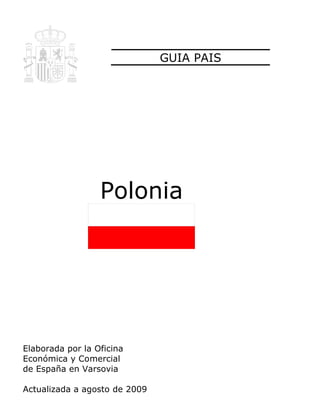 GUIA PAIS




                  Polonia




Elaborada por la Oficina
Económica y Comercial
de España en Varsovia

Actualizada a agosto de 2009
 