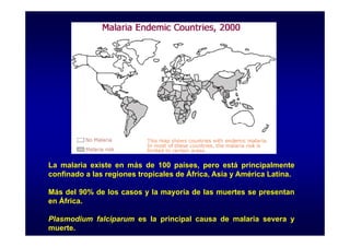 La malaria existe en más de 100 países, pero está principalmente
confinado a las regiones tropicales de África, Asia y América Latina.
Más del 90% de los casos y la mayoría de las muertes se presentan
en África.
Plasmodium falciparum es la principal causa de malaria severa y
muerte.

 