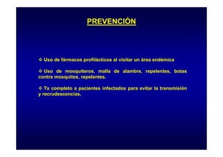 PREVENCIÓN

Uso de fármacos profilácticos al visitar un área endémica
Uso de mosquiteros, malla de alambre, repelentes, botas
q
, p
contra mosquitos, repelentes.
Tx completo a pacientes infectados para evitar la transmisión
y recrudescencias.

 