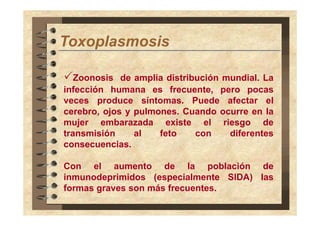 Toxoplasmosis
T
l
i
Zoonosis de amplia distribución mundial. La
infección h
i f
ió humana es f
frecuente, pero pocas
t
veces produce síntomas. Puede afectar el
cerebro,
cerebro ojos y pulmones Cuando ocurre en la
pulmones.
mujer embarazada existe el riesgo de
transmisión
al
feto
con
diferentes
consecuencias.
Con el aumento d
C
l
t
de l
la población d
bl ió
de
inmunodeprimidos (especialmente SIDA) las
formas graves son más frecuentes.

 
