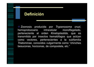 Definición
Zoonosis producida por T
Z
i
d id
Trypanosoma cruzi,
i
hemoprotozoario
intracelular
monoflagelado,
perteneciente al orden Kinetoplastida que es
Kinetoplastida,
transmitido por insectos hematófagos que actúan
como vectores, pertenecientes a la subfamilia
p
Triatominae, conocidos vulgarmente como “chinches
besuconas, hociconas, de compostela, etc.”

 
