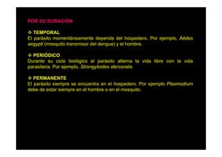 POR SU DURACIÓN
TEMPORAL
El parásito momentáneamente depende del hospedero. Por ejemplo, Aëdes
aegypti (
ti (mosquito t
it transmisor d l d
i
del dengue) y el h b
)
l hombre.
PERIÓDICO
Durante su ciclo biológico el parásito alterna la vida libre con la vida
parasitaria. Por ejemplo, Strongyloides stercoralis.
PERMANENTE
El parásito siempre se encuentra en el hospedero. Por ejemplo Plasmodium
debe de estar siempre en el hombre o en el mosquito.

 