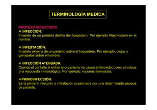 TERMINOLOGÍA MEDICA
PROCESO INFECCIOSO
INFECCIÓN:
Ó
Invasión de un parásito dentro del hospedero. Por ejemplo Plasmodium en el
hombre.
INFESTACIÓN:
Invasión externa de un parásito sobre el hospedero. Por ejemplo, piojos y
garrapatas sobre el hombre
hombre.
INFECCIÓN ATENUADA:
Cuando el parásito al entrar al organismo no causa enfermedad pero si induce
enfermedad,
una respuesta inmunológica. Por ejemplo, vacunas atenuadas.
PRIMOINFECCIÓN:
Es la primera infección o infestación ocasionada por una determinada especie
de parásito.

 