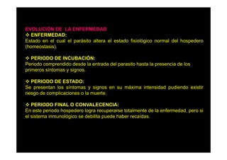EVOLUCIÓN DE LA ENFERMEDAD
ENFERMEDAD:
Estado en el cual el parásito altera el estado fisiológico normal del hospedero
(homeostasis).
PERIODO DE INCUBACIÓN:
Periodo comprendido desde la entrada del parasito hasta la presencia de los
primeros síntomas y signos.
PERIODO DE ESTADO
ESTADO:
Se presentan los síntomas y signos en su máxima intensidad pudiendo existir
riesgo de complicaciones o la muerte.
PERIODO FINAL O CONVALECENCIA:
En este periodo hospedero logra recuperarse totalmente de la enfermedad, pero si
el sistema inmunológico se debilita puede haber recaídas
recaídas.

 