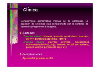 Clínica
Generalmente asintomática (menos de 10 parásitos). La
aparición de síntomas está condicionada por la cantidad de
helmintos presente en el intestino
intestino.

Síntomas

Invasión mínima: cefaleas, insomnio, nerviosismo, anorexia,
dolor y distensión abdominal, vómito
Invasión
masiva:
diarreas
crónicas,
,
evacuaciones
mucosanguinolenteas, pujo, tenesmo rectal, meteorismo,
palidez, anemia, pérdida de peso, etc.

Complicaciones
Apend c t s,
Apendicitis, prolapso rectal

 