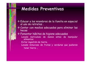 Medidas Preventivas
Educar a los miembros de la familia en especial
al uso de retretes .
Contar con medios adecuados para eliminar las
heces
Fomentar hábitos de higiene adecuados
Lavado meticuloso de manos antes de manipular
alimentos.
alimentos
Evitar ingestión de tierra.
Lavado minucioso de frutas y verduras que pudieran
tener tierra .

 