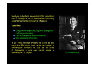 Muchos individuos aparentemente infectados
con E histolytica nunca desarrollan síntomas y
E.
espontáneamente eliminan la infección.
TEORÍAS
Conjunto de especies, algunas patógenas
y otras comensales
Una sola especie interconvertible
Dos especies diferentes
En 1925, Brumpt propone la teoría de dos
especies diferentes; una capaz de causar la
enfermedad invasiva la cual se le llamó
E. histolytica y otra que nunca causa la
enfermedad, E. dispar.

Dr. Emile Brumpt

 