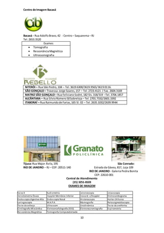10
Centro de Imagem Bacaxá
Bacaxá - Rua AdolfoBravo,42 - Centro– Saquarema– RJ
Tel.2653.3520
Exames
 Tomografia
 RessonânciaMagnética
 Ultrassonografia
NITERÓI – Rua São Pedro,104 – Tel.3619.6300/3619.9565/3619.0116.
SÃO GONÇALO– Travessa Jorge Soares,157 – Tel.2723.4121 / Fax. 2604.3169
MATRIZ SÃO GONÇALO– Rua FelicianoSodré,182 Sls.318/319 –Tel.3706.1857
ALCÂNTARA – Rua SilvioRomero50Sobreloja – Tel.2701.7332/2601.3392
ITABORAÍ – Rua Raimundode Farias,165 Sl. 02 – Tel.2635.1032/2639.9944
Tijuca: Rua Major Ávila,195
RIO DE JANEIRO – RJ – CEP: 20511-140
São Conrado:
Estrada da Gávea, 817, Loja 109
RIO DE JANEIRO - Galeria Pedra Bonita
CEP: 22610-001
Central de Atendimento
(21) 3251-8103
EXAMES DE IMAGEM
Raios X Audiometria Colonoscopia Colposcopia
Densitometria Óssea Doppler Membros Inferior Ecocard. c/Doppler Eletrocardiograma
Endoscopia digestiva Alta Endoscopia Nasal Histeroscopia Holter 24 horas
Laringoscopia M.A.P.A. Mamografia Retossigmoidoscopia
Teste de esforço Ultrassom Urodinâmica Teste da orelhinha
Cintilografia Miocárdica Eletroencefalografia (EEG) Eletroneuromiografia Espirometria
Ressonância Magnética Tomografia Computadorizada
 
