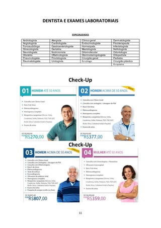 11
DENTISTA E EXAMES LABORATORIAIS
ESPECIALIDADES
Andrologista Alergista Clínico geral Dermatologista
Angiologista Cardiologista. Endocrinologista Fisioterapeuta
Fonoaudióloga Gastroenterologista Homeopata. Infectologista
Ginecologista. Geriatria. Mastologista Nefrologista
Neurologista. Nutricionista Ortomolecular Odontologia
Obstetra Oftalmologista Otorrinolaringologista Ortopedista
Pneumologista. Proctologista Cirurgião geral Pediatra.
Reumatologista. Urologista. Psicólogo Cirurgião plástico
Psiquiatra
Check-Up
Check-Up
 