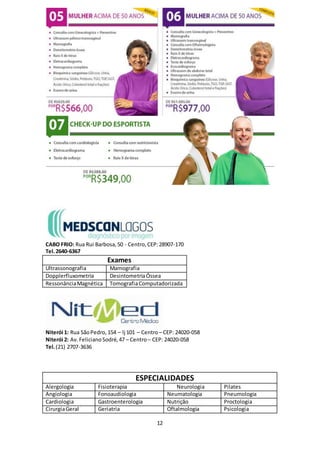 12
CABO FRIO: Rua Rui Barbosa,50 - Centro,CEP:28907-170
Tel.2640-6367
Exames
Ultrassonografia Mamografia
Dopplerfluxometria DesintometriaÓssea
RessonânciaMagnética TomografiaComputadorizada
Niterói 1: Rua SãoPedro,154 – lj 101 – Centro– CEP: 24020-058
Niterói 2: Av.FelicianoSodré,47 – Centro– CEP: 24020-058
Tel.(21) 2707-3636
ESPECIALIDADES
Alergologia Fisioterapia Neurologia Pilates
Angiologia Fonoaudiologia Neumatologia Pneumologia
Cardiologia Gastroenterologia Nutrição Proctologia
CirurgiaGeral Geriatria Oftalmologia Psicologia
 