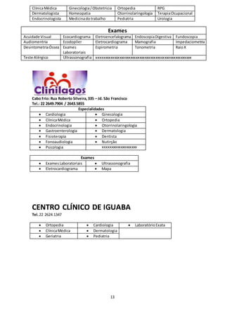 13
ClínicaMédica Ginecologia/Obstetricia Ortopedia RPG
Dermatologista Homeopatia Otorrinolaringologia TerapiaOcupacional
Endocrinologista Medicinadotrabalho Pediatria Urologia
Exames
Acuidade Visual Ecocardiograma Eletroencefalograma EndoscopiaDigestiva Fundoscopia
Audiomentria Ecodopller Eletrocardiograma Mamografia Impedaciometria
DesintometriaÓssea Exames
Laboratoriais
Espirometria Tonometria RaioX
Teste Alérgico Ultrassonografia xxxxxxxxxxxxxxxxxxxxxxxxxxxxxxxxxxxxxxxxxxxxxxxxxxxxx
Cabo Frio: Rua Roberto Silveira,335 – Jd. São Francisco
Tel.: 22 2649.7904 / 2643.5855
Especialidades
 Cardiologia  Ginecologia
 ClínicaMédica  Ortopedia
 Endocrinologia  Otorrinolaringologia
 Gastroenterologia  Dermatologia
 Fisioterapia  Dentista
 Fonoaudiologia  Nutirção
 Psicologia xxxxxxxxxxxxxxxxxxx
Exames
 ExamesLaboratoriais  Ultrassonografia
 Eletrocardiograma  Mapa
CENTRO CLÍNICO DE IGUABA
Tel.22 2624.1347
 Ortopedia  Cardiologia  LaboratórioExata
 ClínicaMédica  Dermatologia
 Geriatria  Pediatria
 