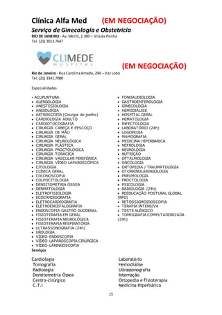 15
Clínica Alfa Med (EM NEGOCIAÇÃO)
Serviço de Ginecologia e Obstetrícia
RIO DE JANEIRO - Av.Meriti,2.389 – Vilada Penha
Tel. (21) 3013.7647
(EM NEGOCIAÇÃO)
Rio de Janeiro- Rua CarolinaAmado,294 – Vaz Lobo
Tel.(21) 3341.7000
Especialidades
 ACUPUNTURA
 ALERGOLOGIA
 ANESTESIOLOGIA
 ANGIOLOGIA
 ARTROSCOPIA (Cirurgia de joelho)
 CARDIOLOGIA ADULTO
 CARDIOTOCOGRAFIA
 CIRURGIA CABEÇA E PESCOÇO
 CIRURGIA DE MÃO
 CIRURGIA GERAL
 CIRURGIA NEUROLÓGICA
 CIRURGIA PLÁSTICA
 CIRURGIA PROCTOLÓGICA
 CIRURGIA TORÁCICA
 CIRURGIA VASCULAR PERIFÉRICA
 CIRURGIA VÍDEO LAPAROSCÓPICA
 CITOLOGIA
 CLÍNICA GERAL
 COLONOSCOPIA
 COLPOCITOLOGIA
 DENSITOMETRIA ÓSSEA
 DERMATOLOGIA
 ELETROFISIOLOGIA
 ECOCARDIOGRAFIA
 ELETROCARDIOGRAFIA
 ELETROENCEFALOGRAFIA
 ENDOSCOPIA GASTRO DUODENAL
 FISIOTERAPIA EM GERAL
 FISIOTERAPIA NEUROLÓGICA
 FISIOTERAPIA RESPIRATÓRIA
 FONOAUDIOLOGIA
 GASTROENTEROLOGIA
 GINECOLOGIA
 HEMODIÁLISE
 HOSPITAL GERAL
 HEMATOLOGIA
 INFECTOLOGIA
 LABORATÓRIO (24h)
 LOGOPEDIA
 MAMOGRAFIA
 MEDICINA HIPERBARICA
 NEFROLOGIA
 NEUROLOGIA
 NUTRIÇÃO
 OFTALMOLOGIA
 ONCOLOGIA
 ORTOPEDIA / TRAUMATOLOGIA
 OTORRINOLARINGOLOGIA
 PNEUMOLOGIA
 PROCTOLOGIA
 PSICOLOGIA
 RADIOLOGIA (24h)
 REEDUCAÇÃO POSTURAL GLOBAL
(RPG)
 RETOSSIGMOIDOSCOPIA
 TERAPIA INTENSIVA
 TESTE ALÉRGICO
 TOMOGRAFIA COMPUTADORIZADA
(24h)
 ULTRASSONOGRAFIA (24h)
 UROLOGIA
 VÍDEO-ENDOSCOPIA
 VÍDEO-LAPAROSCOPIA CIRÚRGICA
 VÍDEO-LARINGOSCOPIA
Serviços
Cardiologia
Tomografia
Radiologia
Densitometria Óssea
Centro-cirúrgico
C.T.I
Laboratório
Hemodiálise
Ultrassonografia
Internação
Ortopedia e Fisioterapia
Medicina Hiperbárica
 
